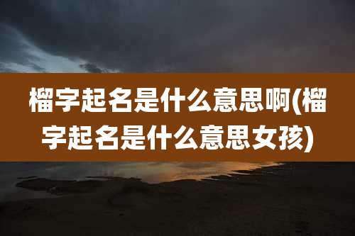 榴字起名是什么意思啊(榴字起名是什么意思女孩)