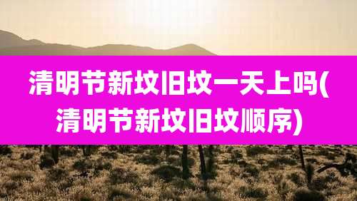 清明节新坟旧坟一天上吗(清明节新坟旧坟顺序)