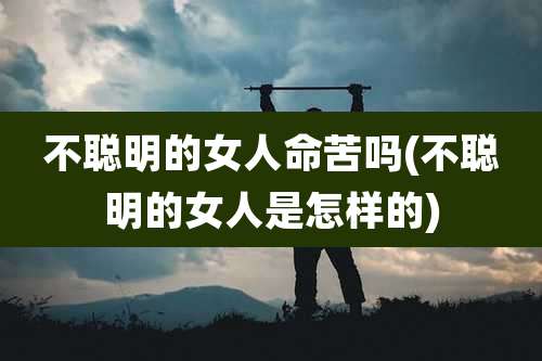 不聪明的女人命苦吗(不聪明的女人是怎样的)