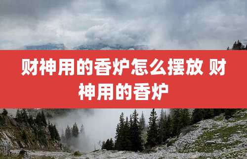 财神用的香炉怎么摆放 财神用的香炉