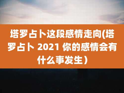 塔罗占卜这段感情走向(塔罗占卜 2021 你的感情会有什么事发生)