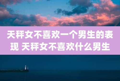 天秤女不喜欢一个男生的表现 天秤女不喜欢什么男生