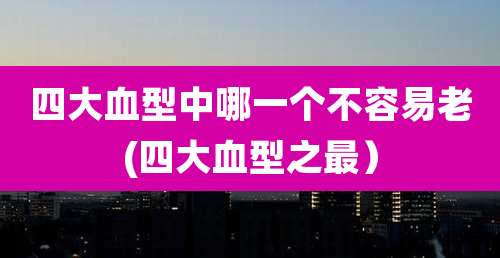 四大血型中哪一个不容易老(四大血型之最)