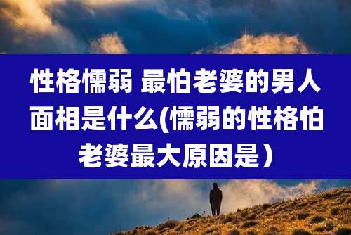 性格懦弱 最怕老婆的男人面相是什么(懦弱的性格怕老婆最大原因是)