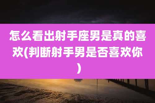 怎么看出射手座男是真的喜欢(判断射手男是否喜欢你)