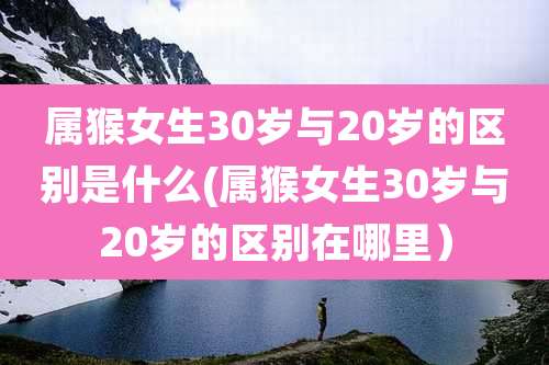属猴女生30岁与20岁的区别是什么(属猴女生30岁与20岁的区别在哪里)