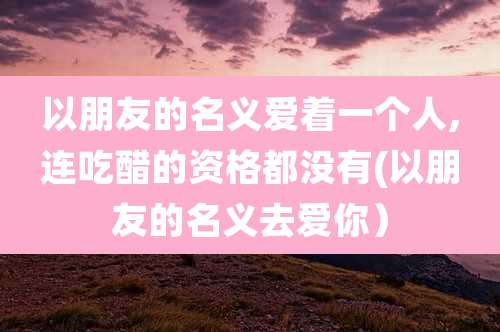 以朋友的名义爱着一个人,连吃醋的资格都没有(以朋友的名义去爱你)