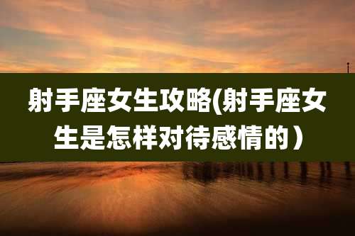 射手座女生攻略(射手座女生是怎样对待感情的)