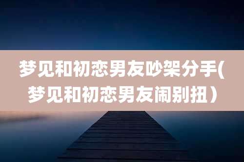 梦见和初恋男友吵架分手(梦见和初恋男友闹别扭)