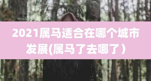 2021属马适合在哪个城市发展(属马了去哪了)