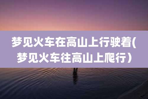 梦见火车在高山上行驶着(梦见火车往高山上爬行)