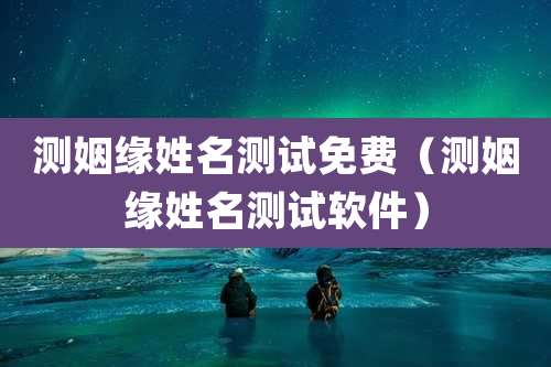 测姻缘姓名测试免费(测姻缘姓名测试软件)