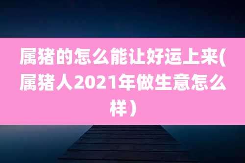 属猪的怎么能让好运上来(属猪人2021年做生意怎么样)