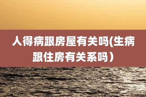 人得病跟房屋有关吗(生病跟住房有关系吗）
