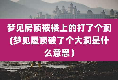 梦见房顶被楼上的打了个洞(梦见屋顶破了个大洞是什么意思)