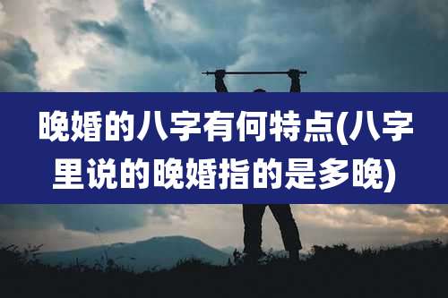 晚婚的八字有何特点(八字里说的晚婚指的是多晚)