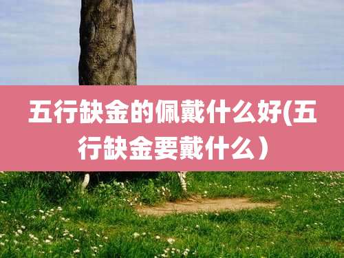 五行缺金的佩戴什么好(五行缺金要戴什么）