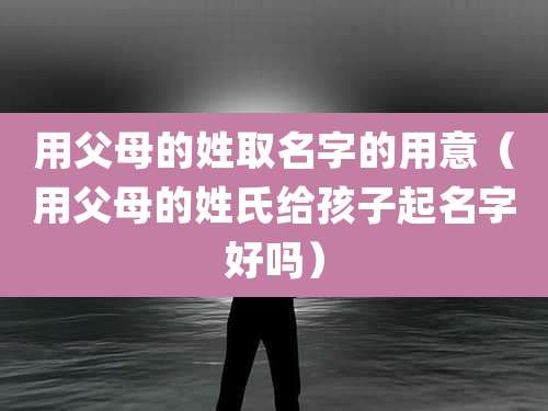 用父母的姓取名字的用意（用父母的姓氏给孩子起名字好吗）