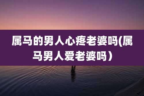 属马的男人心疼老婆吗(属马男人爱老婆吗)