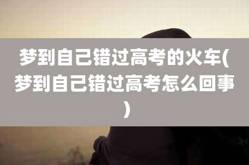 梦到自己错过高考的火车(梦到自己错过高考怎么回事）