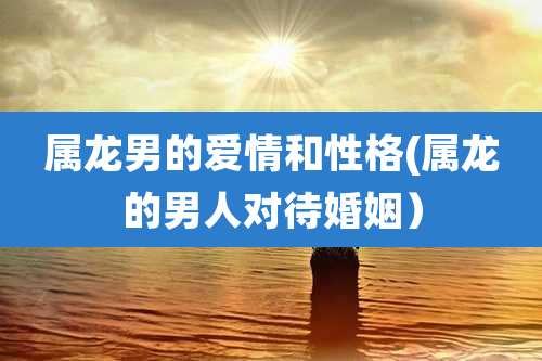 属龙男的爱情和性格(属龙的男人对待婚姻）
