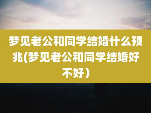 梦见老公和同学结婚什么预兆(梦见老公和同学结婚好不好）