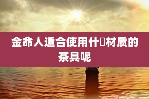 金命人适合使用什麼材质的茶具呢