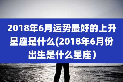 2018年6月运势最好的上升星座是什么(2018年6月份出生是什么星座)
