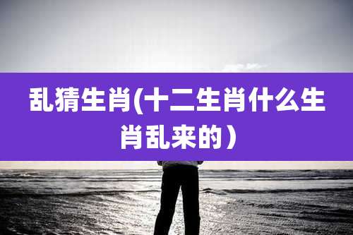 乱猜生肖(十二生肖什么生肖乱来的)