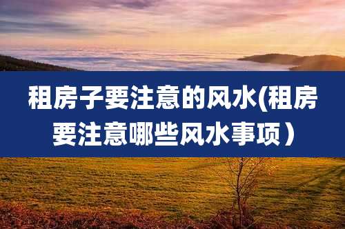 租房子要注意的风水(租房要注意哪些风水事项)