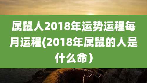属鼠人2018年运势运程每月运程(2018年属鼠的人是什么命）