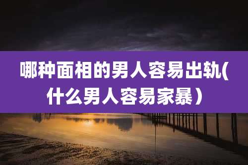 哪种面相的男人容易出轨(什么男人容易家暴)
