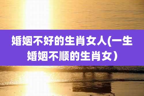 婚姻不好的生肖女人(一生婚姻不顺的生肖女)