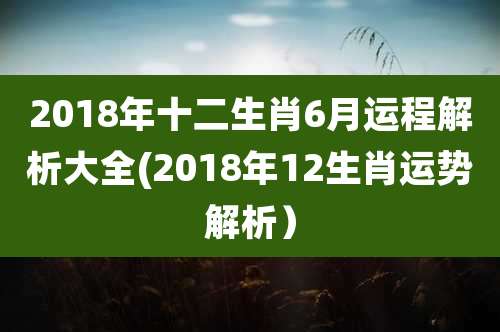 2018年十二生肖6月运程解析大全(2018年12生肖运势解析)