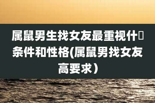属鼠男生找女友最重视什麼条件和性格(属鼠男找女友高要求）