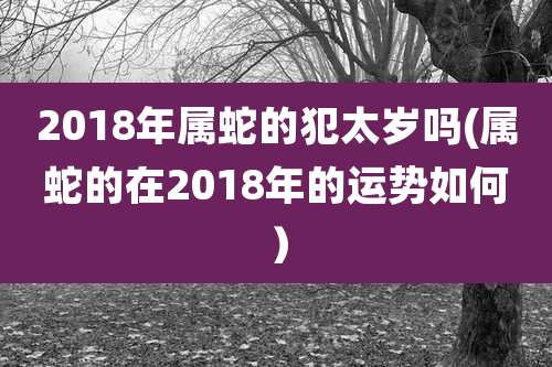 2018年属蛇的犯太岁吗(属蛇的在2018年的运势如何）