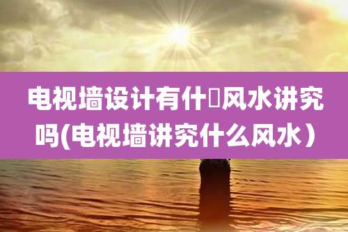 电视墙设计有什麼风水讲究吗(电视墙讲究什么风水）