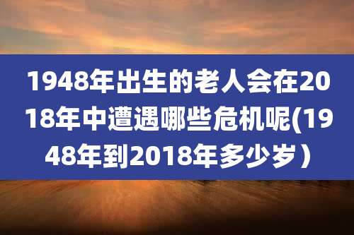 1948年出生的老人会在2018年中遭遇哪些危机呢(1948年到2018年多少岁）