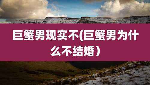 巨蟹男现实不(巨蟹男为什么不结婚)