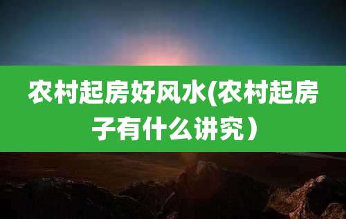 农村起房好风水(农村起房子有什么讲究）