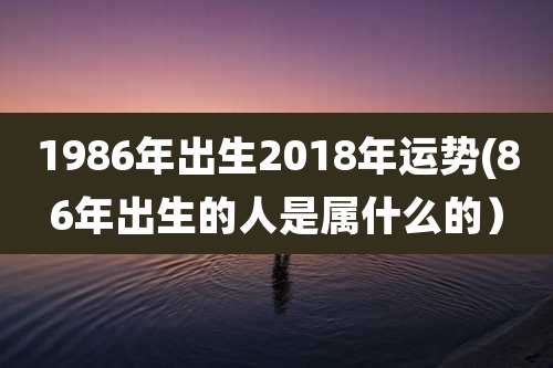 1986年出生2018年运势(86年出生的人是属什么的）