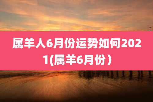 属羊人6月份运势如何2021(属羊6月份）