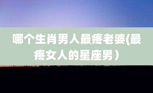 哪个生肖男人最疼老婆(最疼女人的星座男）