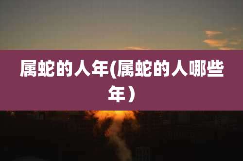 属蛇的人年(属蛇的人哪些年)