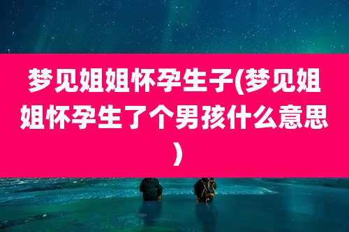梦见姐姐怀孕生子(梦见姐姐怀孕生了个男孩什么意思）