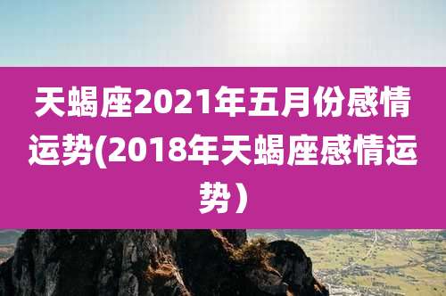 天蝎座2021年五月份感情运势(2018年天蝎座感情运势)