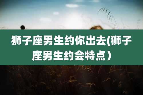 狮子座男生约你出去(狮子座男生约会特点)