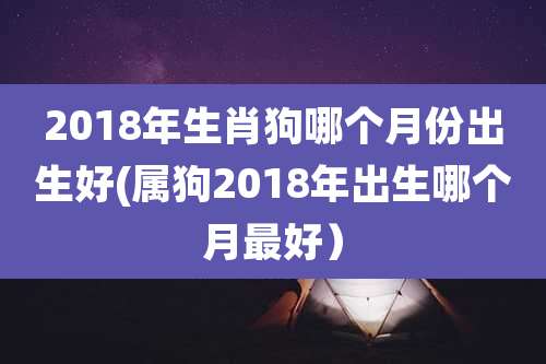 2018年生肖狗哪个月份出生好(属狗2018年出生哪个月最好）
