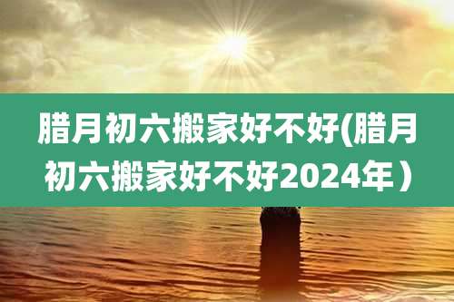 腊月初六搬家好不好(腊月初六搬家好不好2024年）
