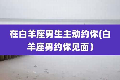 在白羊座男生主动约你(白羊座男约你见面)